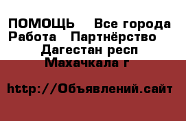 ПОМОЩЬ  - Все города Работа » Партнёрство   . Дагестан респ.,Махачкала г.